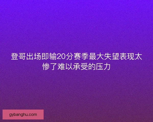 登哥出场即输20分赛季最大失望表现太惨了难以承受的压力