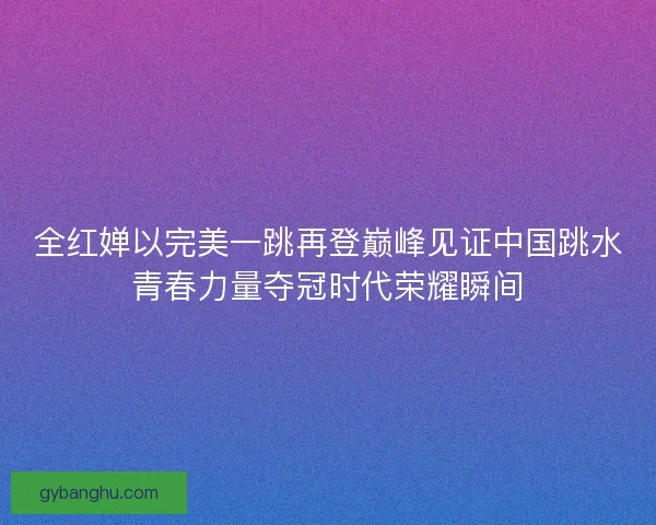 全红婵以完美一跳再登巅峰见证中国跳水青春力量夺冠时代荣耀瞬间