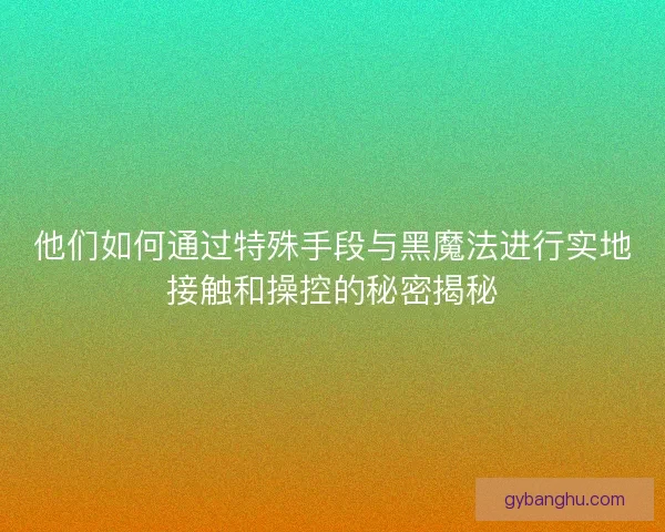 他们如何通过特殊手段与黑魔法进行实地接触和操控的秘密揭秘
