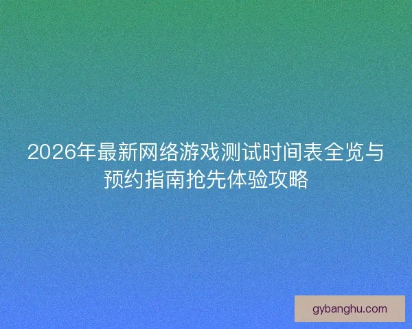 2026年最新网络游戏测试时间表全览与预约指南抢先体验攻略