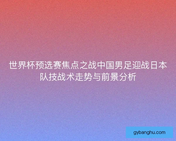 世界杯预选赛焦点之战中国男足迎战日本队技战术走势与前景分析 世界杯预选赛焦点之战中国男足迎战日本队技战术走势与前景分析