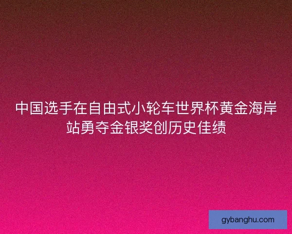 中国选手在自由式小轮车世界杯黄金海岸站勇夺金银奖创历史佳绩 中国选手在自由式小轮车世界杯黄金海岸站勇夺金银奖创历史佳绩