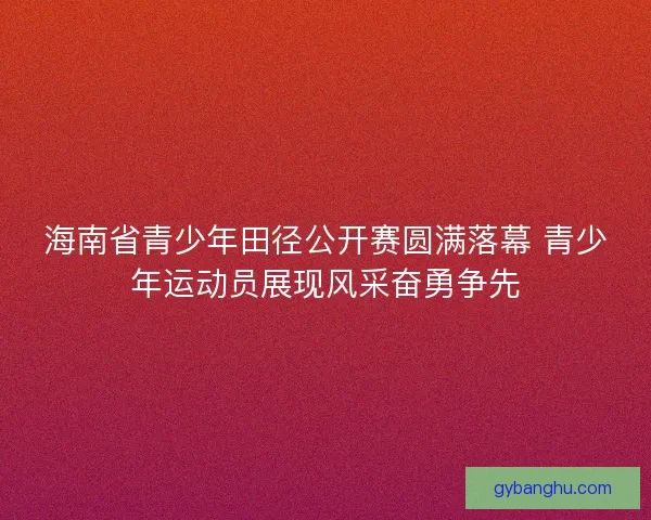 海南省青少年田径公开赛圆满落幕 青少年运动员展现风采奋勇争先 海南省青少年田径公开赛圆满落幕 青少年运动员展现风采奋勇争先
