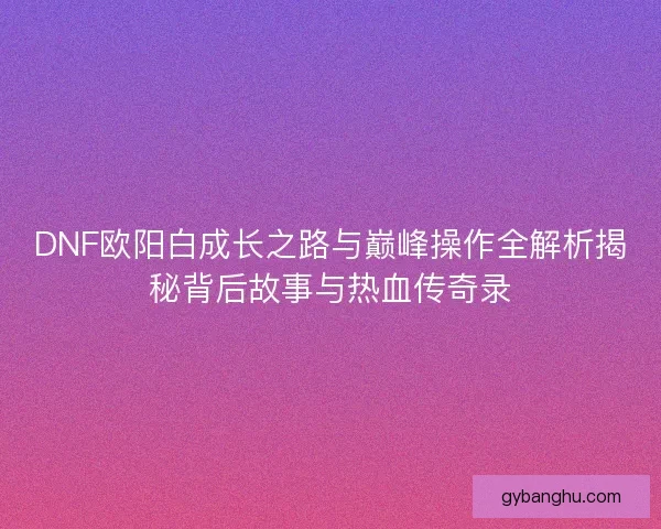 DNF欧阳白成长之路与巅峰操作全解析揭秘背后故事与热血传奇录