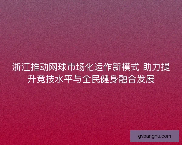 浙江推动网球市场化运作新模式 助力提升竞技水平与全民健身融合发展