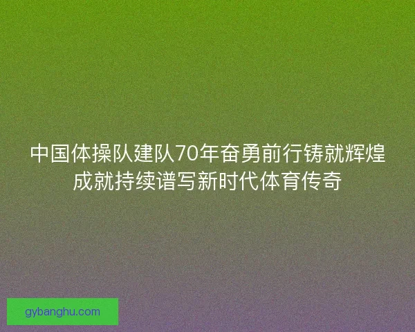 中国体操队建队70年奋勇前行铸就辉煌成就持续谱写新时代体育传奇