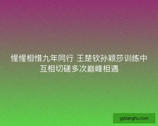 惺惺相惜九年同行 王楚钦孙颖莎训练中互相切磋多次巅峰相遇 惺惺相惜九年同行 王楚钦孙颖莎训练中互相切磋多次巅峰相遇