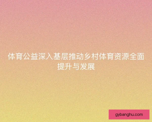 体育公益深入基层推动乡村体育资源全面提升与发展