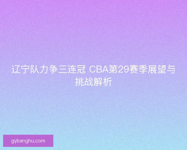 辽宁队力争三连冠 CBA第29赛季展望与挑战解析 辽宁队力争三连冠 CBA第29赛季展望与挑战解析