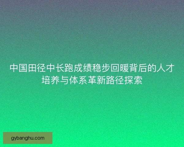 中国田径中长跑成绩稳步回暖背后的人才培养与体系革新路径探索 中国田径中长跑成绩稳步回暖背后的人才培养与体系革新路径探索