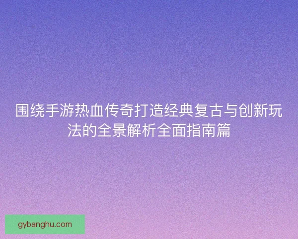 围绕手游热血传奇打造经典复古与创新玩法的全景解析全面指南篇