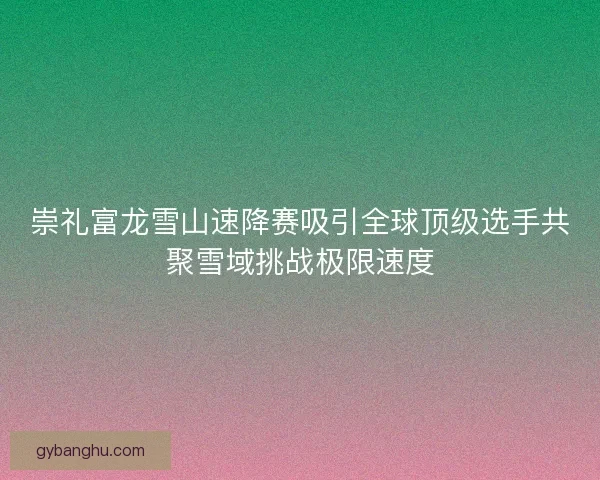 崇礼富龙雪山速降赛吸引全球顶级选手共聚雪域挑战极限速度 崇礼富龙雪山速降赛吸引全球顶级选手共聚雪域挑战极限速度
