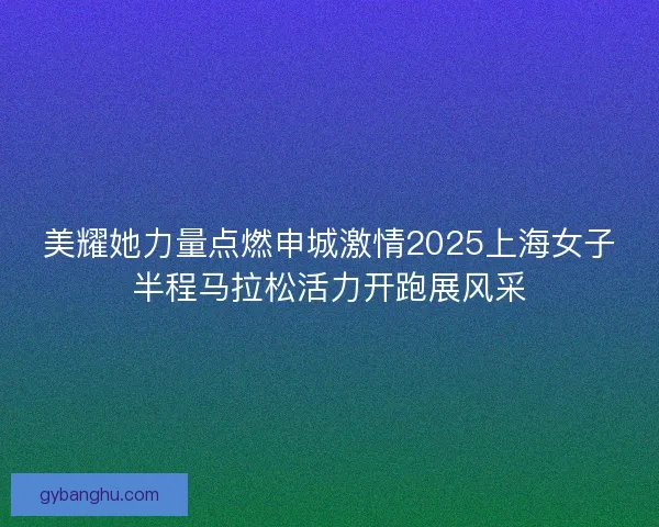 美耀她力量点燃申城激情2025上海女子半程马拉松活力开跑展风采 美耀她力量点燃申城激情2025上海女子半程马拉松活力开跑展风采