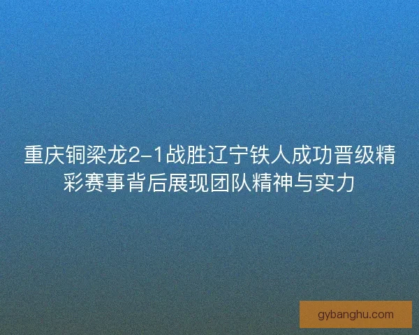 重庆铜梁龙2-1战胜辽宁铁人成功晋级精彩赛事背后展现团队精神与实力