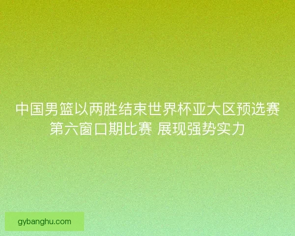 中国男篮以两胜结束世界杯亚大区预选赛第六窗口期比赛 展现强势实力