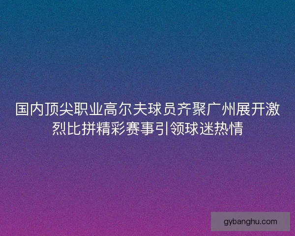 国内顶尖职业高尔夫球员齐聚广州展开激烈比拼精彩赛事引领球迷热情