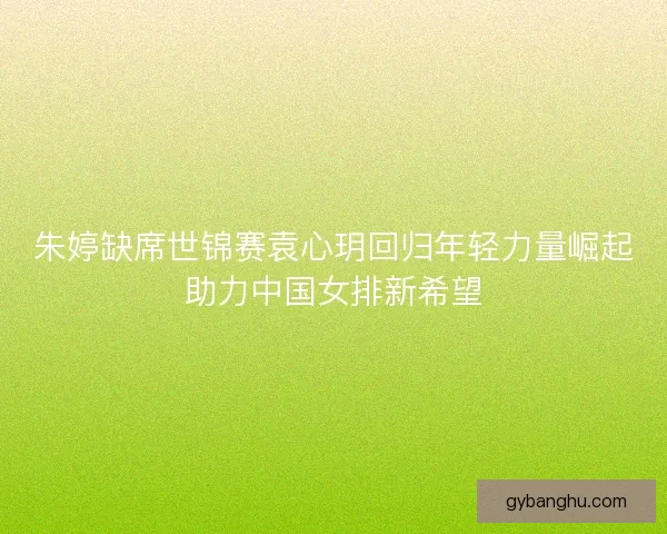 朱婷缺席世锦赛袁心玥回归年轻力量崛起助力中国女排新希望