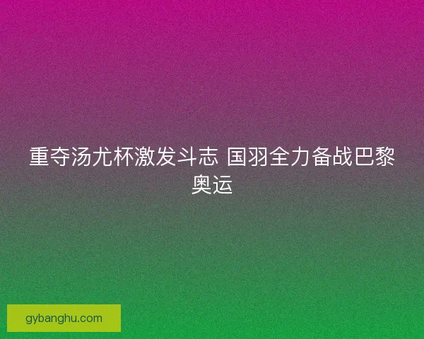 重夺汤尤杯激发斗志 国羽全力备战巴黎奥运 重夺汤尤杯激发斗志 国羽全力备战巴黎奥运