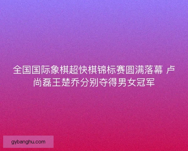 全国国际象棋超快棋锦标赛圆满落幕 卢尚磊王楚乔分别夺得男女冠军 全国国际象棋超快棋锦标赛圆满落幕 卢尚磊王楚乔分别夺得男女冠军