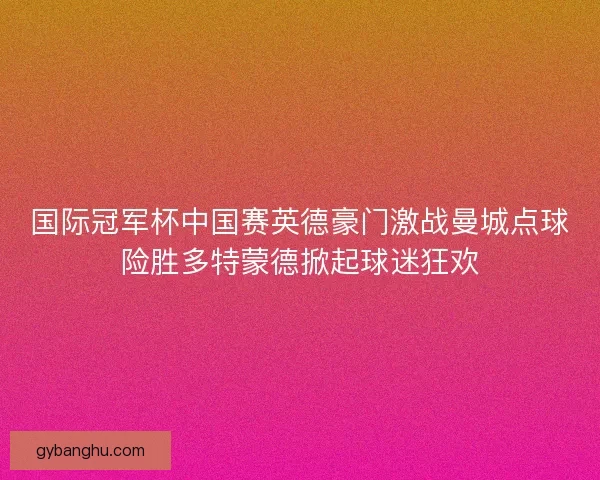 国际冠军杯中国赛英德豪门激战曼城点球险胜多特蒙德掀起球迷狂欢 国际冠军杯中国赛英德豪门激战曼城点球险胜多特蒙德掀起球迷狂欢